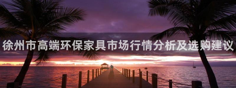 杏耀平台是真的吗：徐州市高端环保家具市场行情分析及选购建议